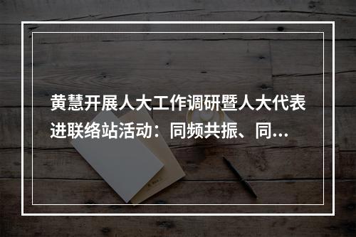 黄慧开展人大工作调研暨人大代表进联络站活动：同频共振、同向发力，凝聚县域发展最大合力