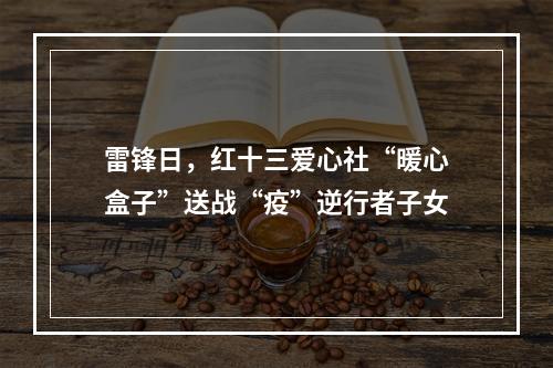 雷锋日，红十三爱心社“暖心盒子”送战“疫”逆行者子女