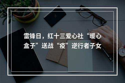 雷锋日，红十三爱心社“暖心盒子”送战“疫”逆行者子女