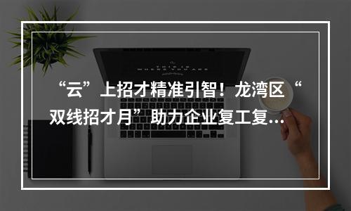 “云”上招才精准引智！龙湾区“双线招才月”助力企业复工复产