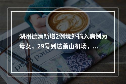 湖州德清新增2例境外输入病例为母女，29号到达萧山机场，行动轨迹公布