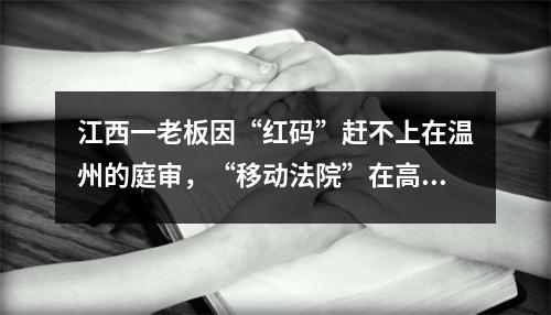 江西一老板因“红码”赶不上在温州的庭审，“移动法院”在高速上开庭了……