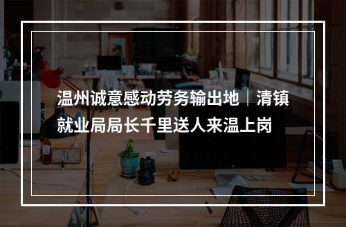 温州诚意感动劳务输出地｜清镇就业局局长千里送人来温上岗