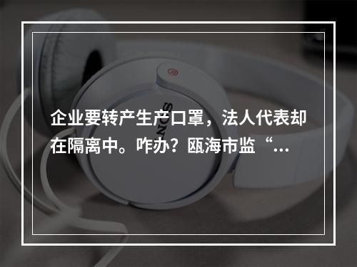 企业要转产生产口罩，法人代表却在隔离中。咋办？瓯海市监“微信你帮办”