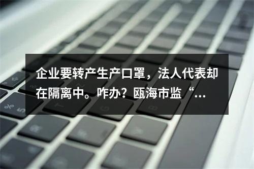 企业要转产生产口罩，法人代表却在隔离中。咋办？瓯海市监“微信你帮办”