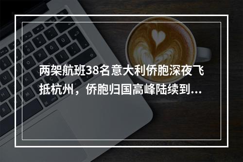 两架航班38名意大利侨胞深夜飞抵杭州，侨胞归国高峰陆续到来，浙江严守输入性第一关