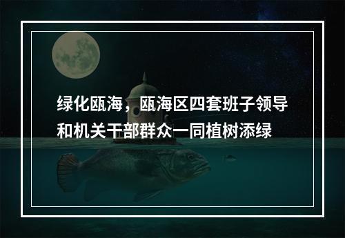 绿化瓯海，瓯海区四套班子领导和机关干部群众一同植树添绿