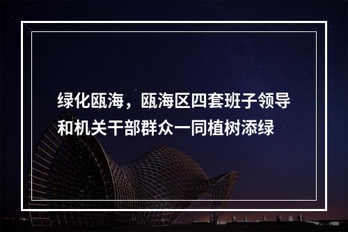 绿化瓯海，瓯海区四套班子领导和机关干部群众一同植树添绿