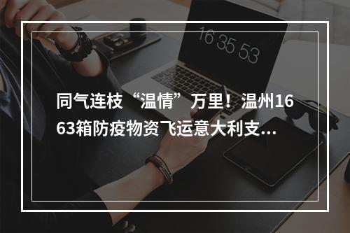 同气连枝“温情”万里！温州1663箱防疫物资飞运意大利支援侨胞