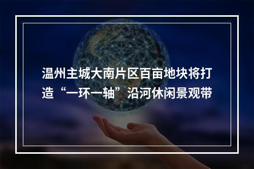 温州主城大南片区百亩地块将打造“一环一轴”沿河休闲景观带