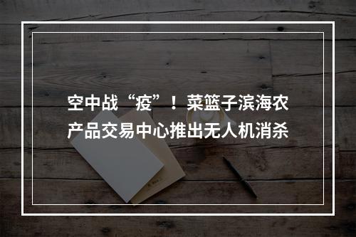 空中战“疫”！菜篮子滨海农产品交易中心推出无人机消杀
