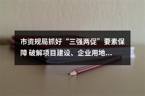 市资规局抓好“三强两促”要素保障 破解项目建设、企业用地困难