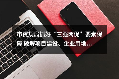 市资规局抓好“三强两促”要素保障 破解项目建设、企业用地困难