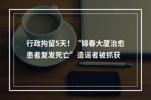 行政拘留5天！“锦春大厦治愈患者复发死亡”造谣者被抓获