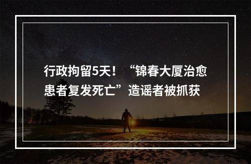 行政拘留5天！“锦春大厦治愈患者复发死亡”造谣者被抓获