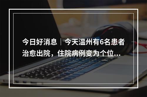 今日好消息｜今天温州有6名患者治愈出院，住院病例变为个位数