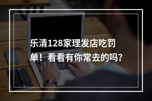 乐清128家理发店吃罚单！看看有你常去的吗？