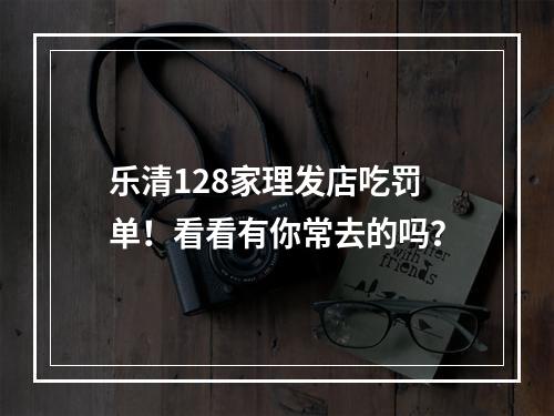 乐清128家理发店吃罚单！看看有你常去的吗？