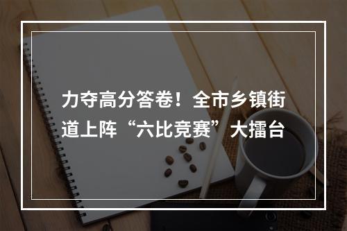 力夺高分答卷！全市乡镇街道上阵“六比竞赛”大擂台