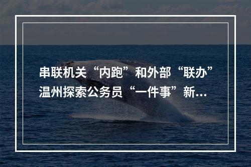 串联机关“内跑”和外部“联办”温州探索公务员“一件事”新模式