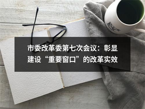 市委改革委第七次会议：彰显建设“重要窗口”的改革实效
