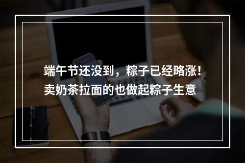 端午节还没到，粽子已经略涨！卖奶茶拉面的也做起粽子生意