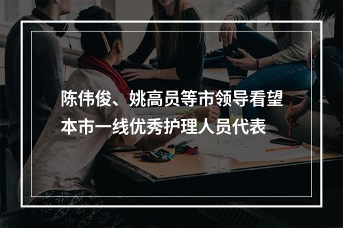 陈伟俊、姚高员等市领导看望本市一线优秀护理人员代表