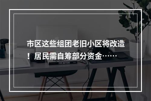 市区这些组团老旧小区将改造！居民需自筹部分资金……