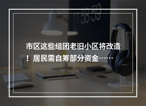 市区这些组团老旧小区将改造！居民需自筹部分资金……