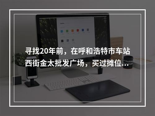 寻找20年前，在呼和浩特市车站西街金太批发广场，买过摊位柜台，精品屋门面房的温州