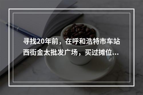 寻找20年前，在呼和浩特市车站西街金太批发广场，买过摊位柜台，精品屋门面房的温州
