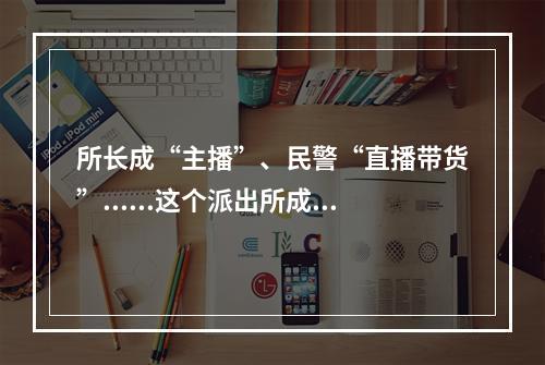 所长成“主播”、民警“直播带货”......这个派出所成了高校“网红”