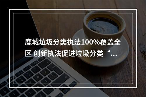 鹿城垃圾分类执法100%覆盖全区 创新执法促进垃圾分类“换挡提速”