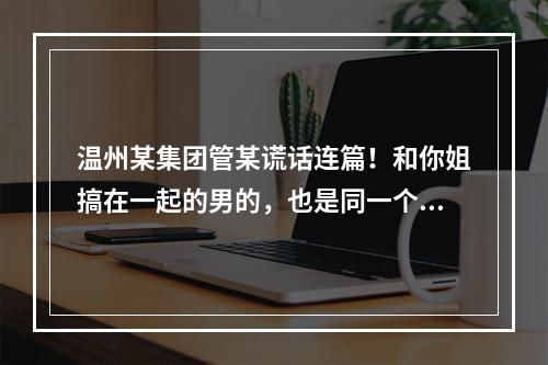 温州某集团管某谎话连篇！和你姐搞在一起的男的，也是同一个集团的，有老婆有家庭