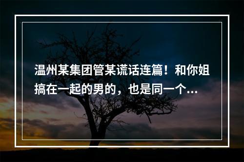 温州某集团管某谎话连篇！和你姐搞在一起的男的，也是同一个集团的，有老婆有家庭