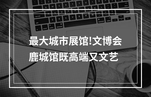 最大城市展馆!文博会鹿城馆既高端又文艺
