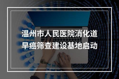 温州市人民医院消化道早癌筛查建设基地启动