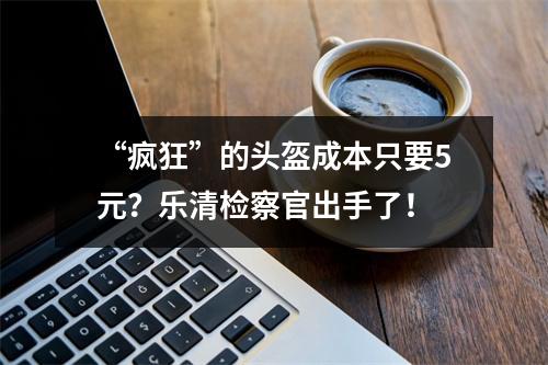 “疯狂”的头盔成本只要5元？乐清检察官出手了！