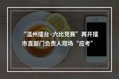 “温州擂台·六比竞赛”再开擂 市直部门负责人现场“应考”