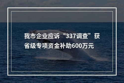 我市企业应诉“337调查”获省级专项资金补助600万元