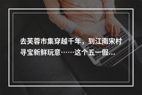 去芙蓉市集穿越千年，到江南宋村寻宝新鲜玩意……这个五一假期，“宋韵楠溪”夜文博会精彩不容错过