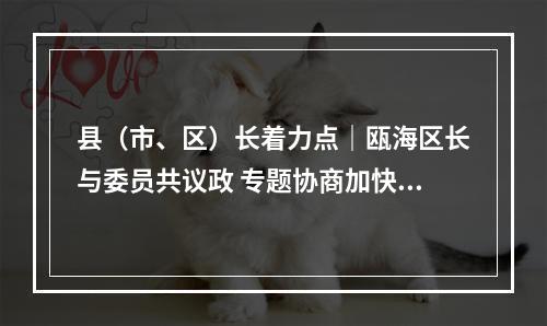 县（市、区）长着力点｜瓯海区长与委员共议政 专题协商加快新一轮旧小区改造