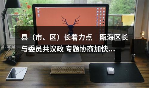 县（市、区）长着力点｜瓯海区长与委员共议政 专题协商加快新一轮旧小区改造