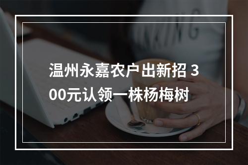 温州永嘉农户出新招 300元认领一株杨梅树