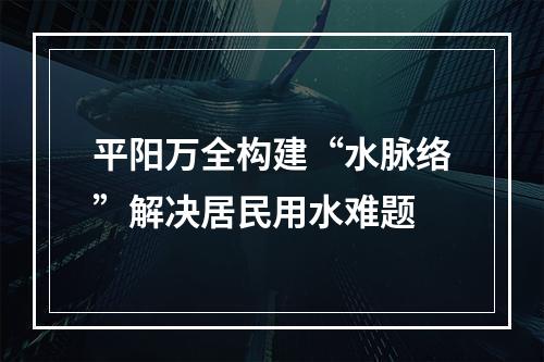 平阳万全构建“水脉络”解决居民用水难题