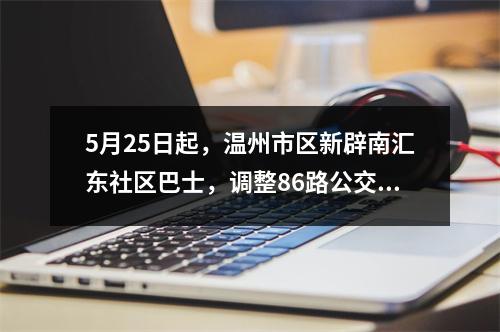 5月25日起，温州市区新辟南汇东社区巴士，调整86路公交线路