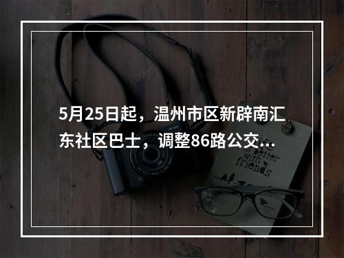 5月25日起，温州市区新辟南汇东社区巴士，调整86路公交线路