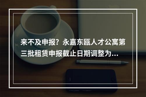 来不及申报？永嘉东瓯人才公寓第三批租赁申报截止日期调整为……