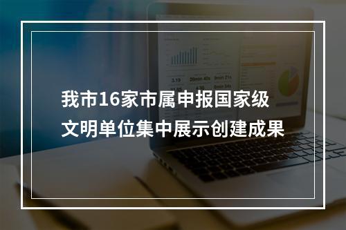 我市16家市属申报国家级文明单位集中展示创建成果