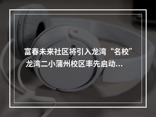 富春未来社区将引入龙湾“名校” 龙湾二小蒲州校区率先启动建设